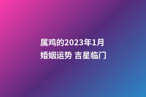 属鸡的2023年1月婚姻运势 吉星临门